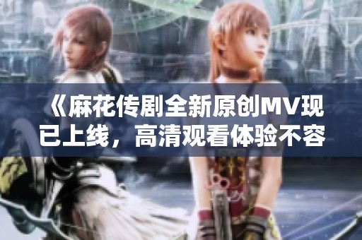 《麻花传剧全新原创MV现已上线，高清观看体验不容错过》