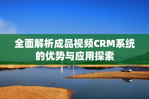 全面解析成品视频CRM系统的优势与应用探索