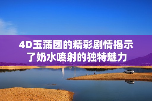 4D玉蒲团的精彩剧情揭示了奶水喷射的独特魅力