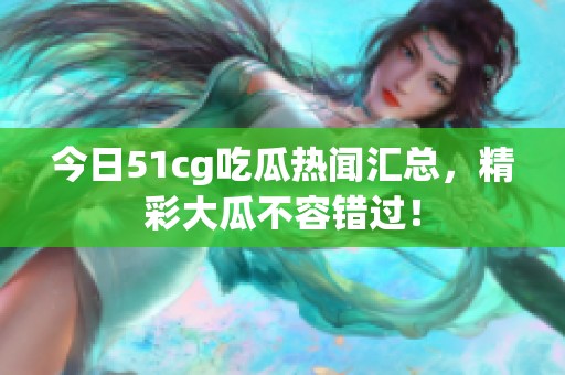 今日51cg吃瓜热闻汇总，精彩大瓜不容错过！