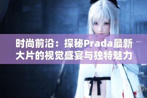 时尚前沿：探秘Prada最新大片的视觉盛宴与独特魅力