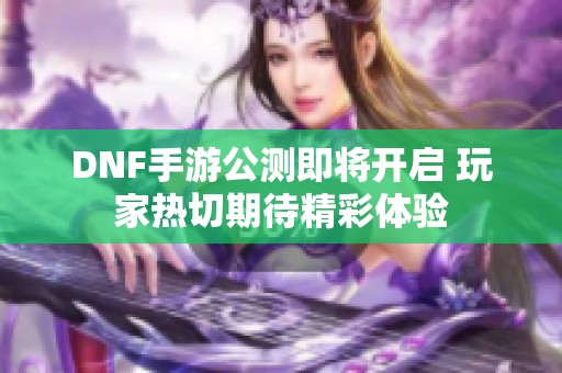 DNF手游公测即将开启 玩家热切期待精彩体验