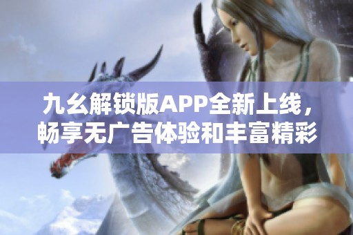 九幺解锁版APP全新上线，畅享无广告体验和丰富精彩内容