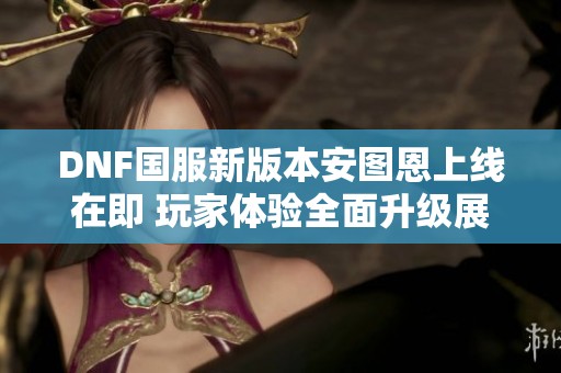 DNF国服新版本安图恩上线在即 玩家体验全面升级展望