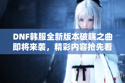 DNF韩服全新版本破晓之曲即将来袭，精彩内容抢先看