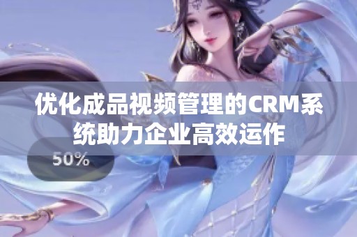 优化成品视频管理的CRM系统助力企业高效运作