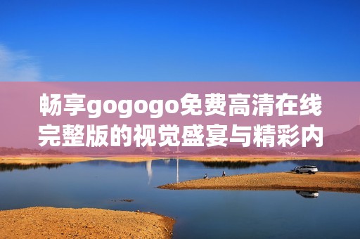 畅享gogogo免费高清在线完整版的视觉盛宴与精彩内容