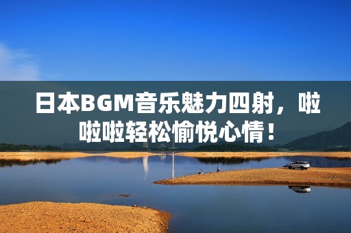 日本BGM音乐魅力四射，啦啦啦轻松愉悦心情！