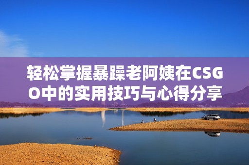 轻松掌握暴躁老阿姨在CSGO中的实用技巧与心得分享