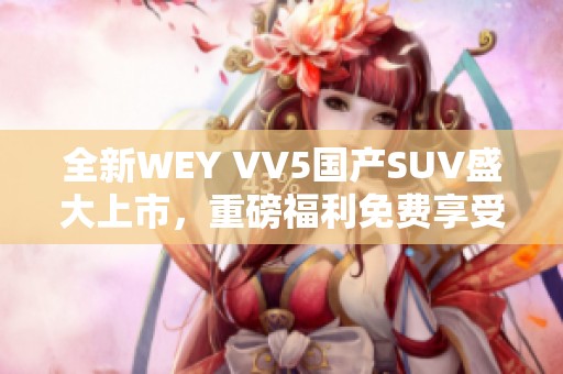 全新WEY VV5国产SUV盛大上市，重磅福利免费享受！