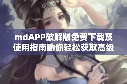 mdAPP破解版免费下载及使用指南助你轻松获取高级功能