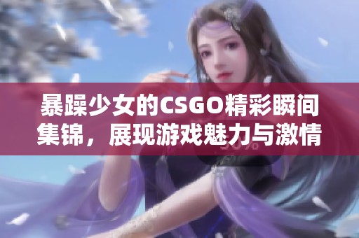 暴躁少女的CSGO精彩瞬间集锦，展现游戏魅力与激情