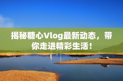 揭秘糖心Vlog最新动态，带你走进精彩生活！