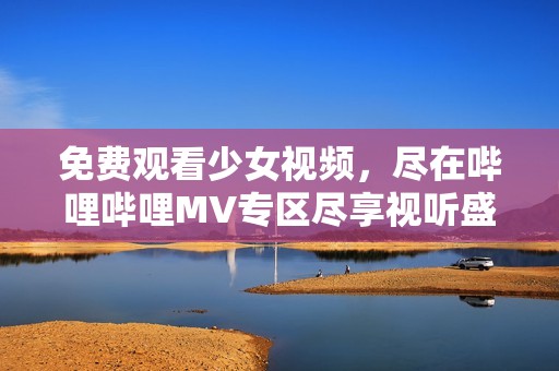 免费观看少女视频，尽在哔哩哔哩MV专区尽享视听盛宴