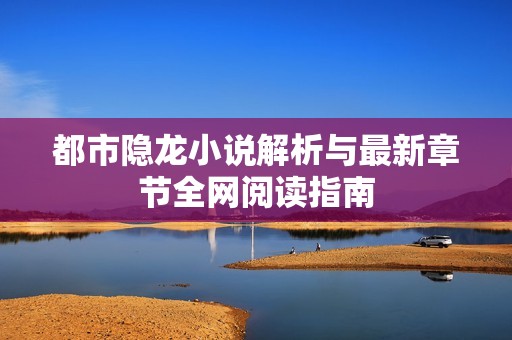 都市隐龙小说解析与最新章节全网阅读指南