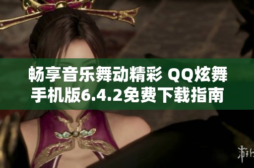 畅享音乐舞动精彩 QQ炫舞手机版6.4.2免费下载指南