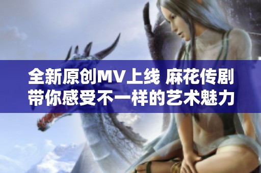 全新原创MV上线 麻花传剧带你感受不一样的艺术魅力