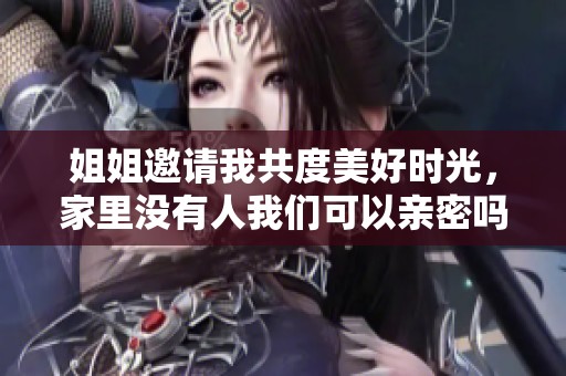 姐姐邀请我共度美好时光，家里没有人我们可以亲密吗