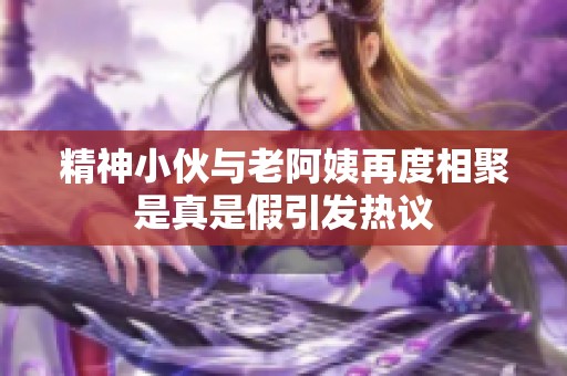 精神小伙与老阿姨再度相聚是真是假引发热议