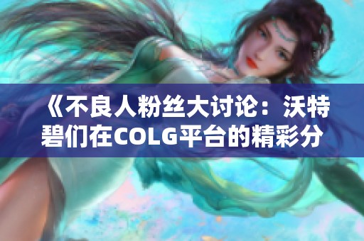 《不良人粉丝大讨论：沃特碧们在COLG平台的精彩分享与交流》