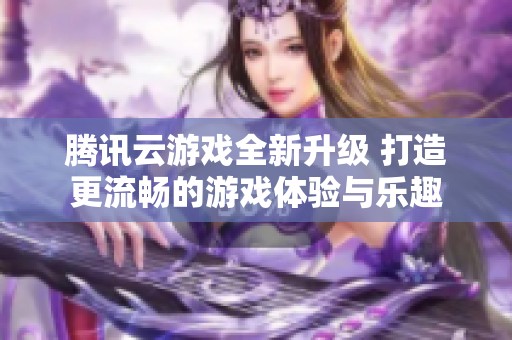 腾讯云游戏全新升级 打造更流畅的游戏体验与乐趣