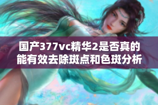 国产377vc精华2是否真的能有效去除斑点和色斑分析