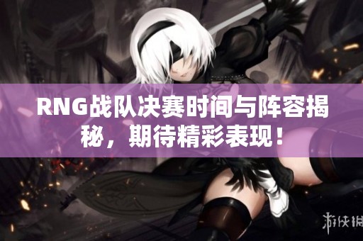 RNG战队决赛时间与阵容揭秘，期待精彩表现！