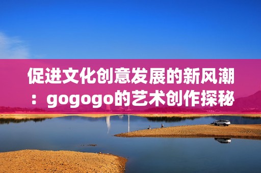 促进文化创意发展的新风潮：gogogo的艺术创作探秘