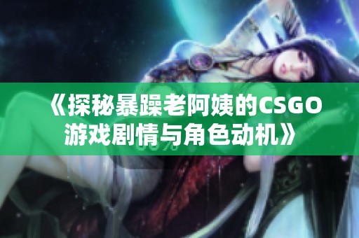 《探秘暴躁老阿姨的CSGO游戏剧情与角色动机》