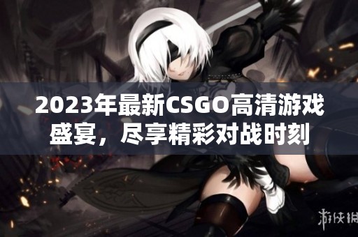 2023年最新CSGO高清游戏盛宴，尽享精彩对战时刻