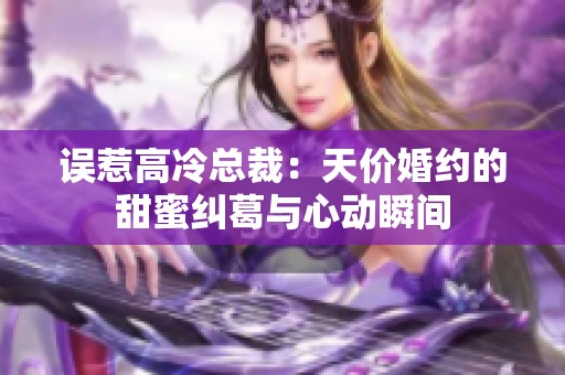 误惹高冷总裁：天价婚约的甜蜜纠葛与心动瞬间