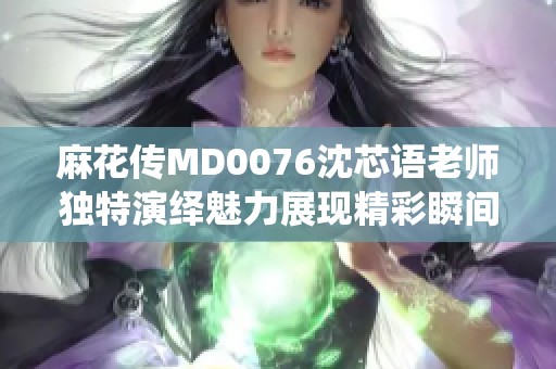 麻花传MD0076沈芯语老师独特演绎魅力展现精彩瞬间