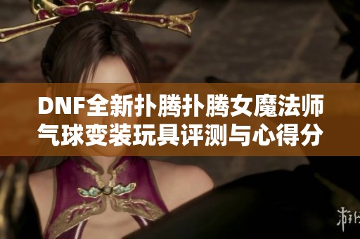 DNF全新扑腾扑腾女魔法师气球变装玩具评测与心得分享