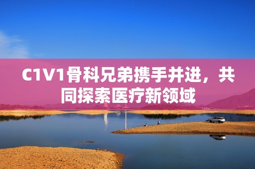 C1V1骨科兄弟携手并进，共同探索医疗新领域