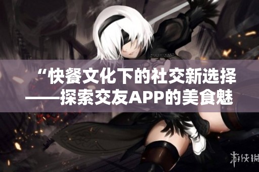 “快餐文化下的社交新选择——探索交友APP的美食魅力”