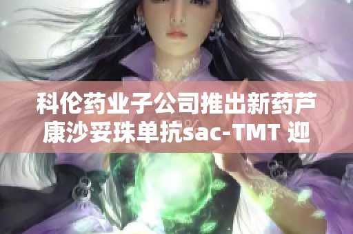 科伦药业子公司推出新药芦康沙妥珠单抗sac-TMT 迎市场机遇