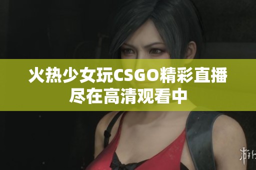 火热少女玩CSGO精彩直播尽在高清观看中