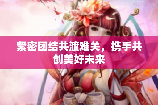 紧密团结共渡难关，携手共创美好未来