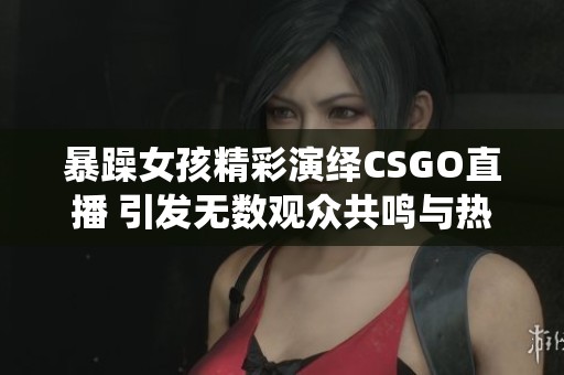 暴躁女孩精彩演绎CSGO直播 引发无数观众共鸣与热议