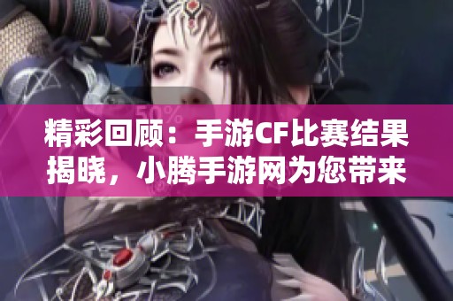 精彩回顾：手游CF比赛结果揭晓，小腾手游网为您带来最新动态