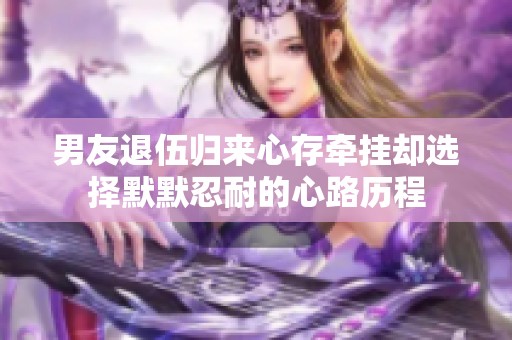 男友退伍归来心存牵挂却选择默默忍耐的心路历程