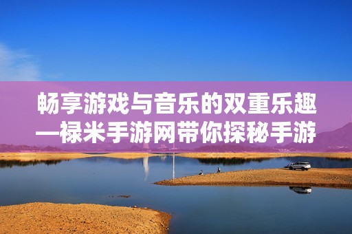 畅享游戏与音乐的双重乐趣—禄米手游网带你探秘手游电台