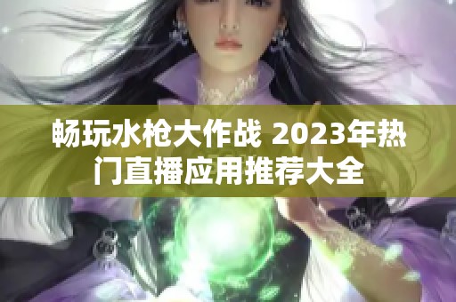 畅玩水枪大作战 2023年热门直播应用推荐大全