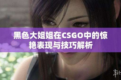 黑色大姐姐在CSGO中的惊艳表现与技巧解析