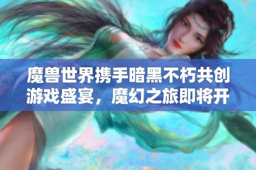 魔兽世界携手暗黑不朽共创游戏盛宴，魔幻之旅即将开启