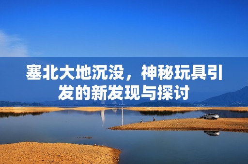 塞北大地沉没，神秘玩具引发的新发现与探讨