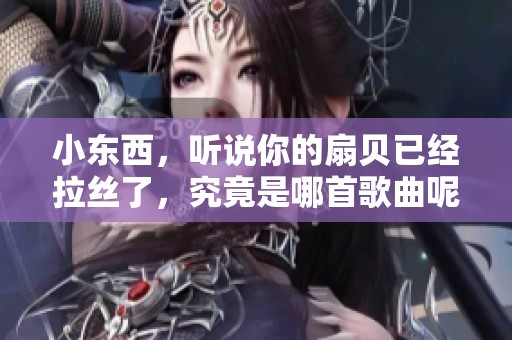 小东西，听说你的扇贝已经拉丝了，究竟是哪首歌曲呢？