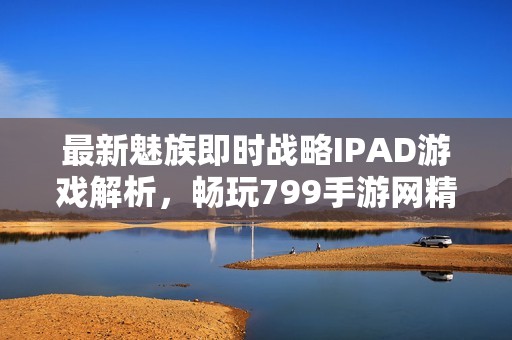 最新魅族即时战略IPAD游戏解析，畅玩799手游网精彩内容