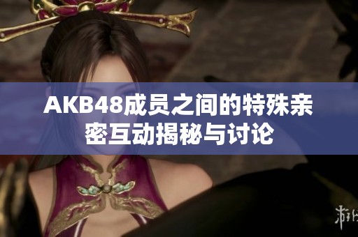 AKB48成员之间的特殊亲密互动揭秘与讨论