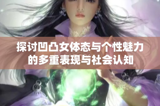 探讨凹凸女体态与个性魅力的多重表现与社会认知